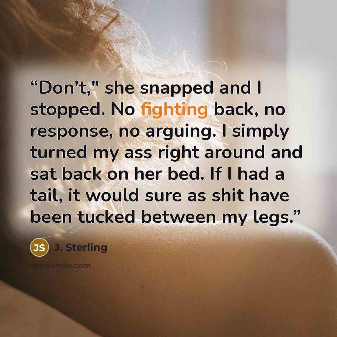 “Don't," she snapped and I stopped. No fighting back, no response, no arguing. I simply turned my ass right around and sat back on her bed. If I had a tail, it would sure as shit have been tucked between my legs.” quote by J. Sterling