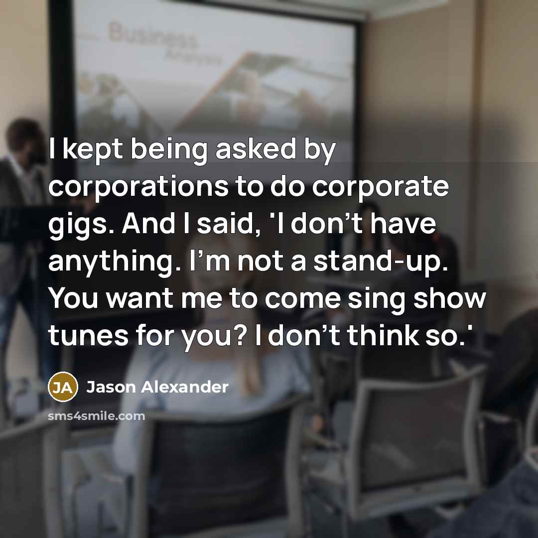 “I kept being asked by corporations to do corporate gigs. And I said, 'I don't have anything. I'm not a stand-up. You want me to come sing show tunes for you? I don't think so.'” quote by Jason Alexander