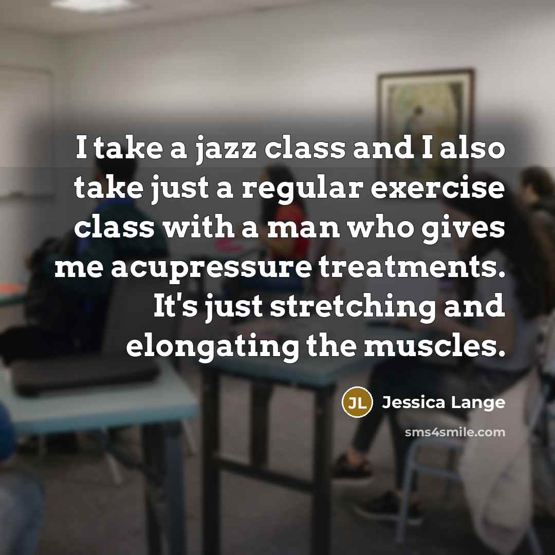 “I take a jazz class and I also take just a regular exercise class with a man who gives me acupressure treatments. It's just stretching and elongating the muscles.” quote by Jessica Lange