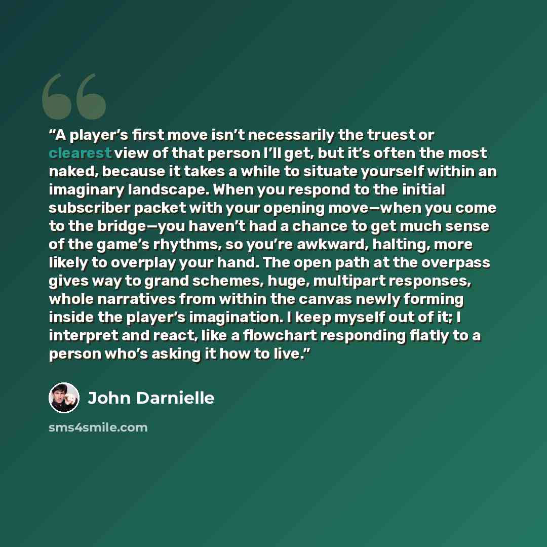 “A player’s first move isn’t necessarily the truest or clearest view of that person I’ll get, but it’s often the most naked, because it takes a while to situate yourself within an imaginary landscape. When you respond to the initial subscriber packet with your opening move—when you come to the…” quote by John Darnielle