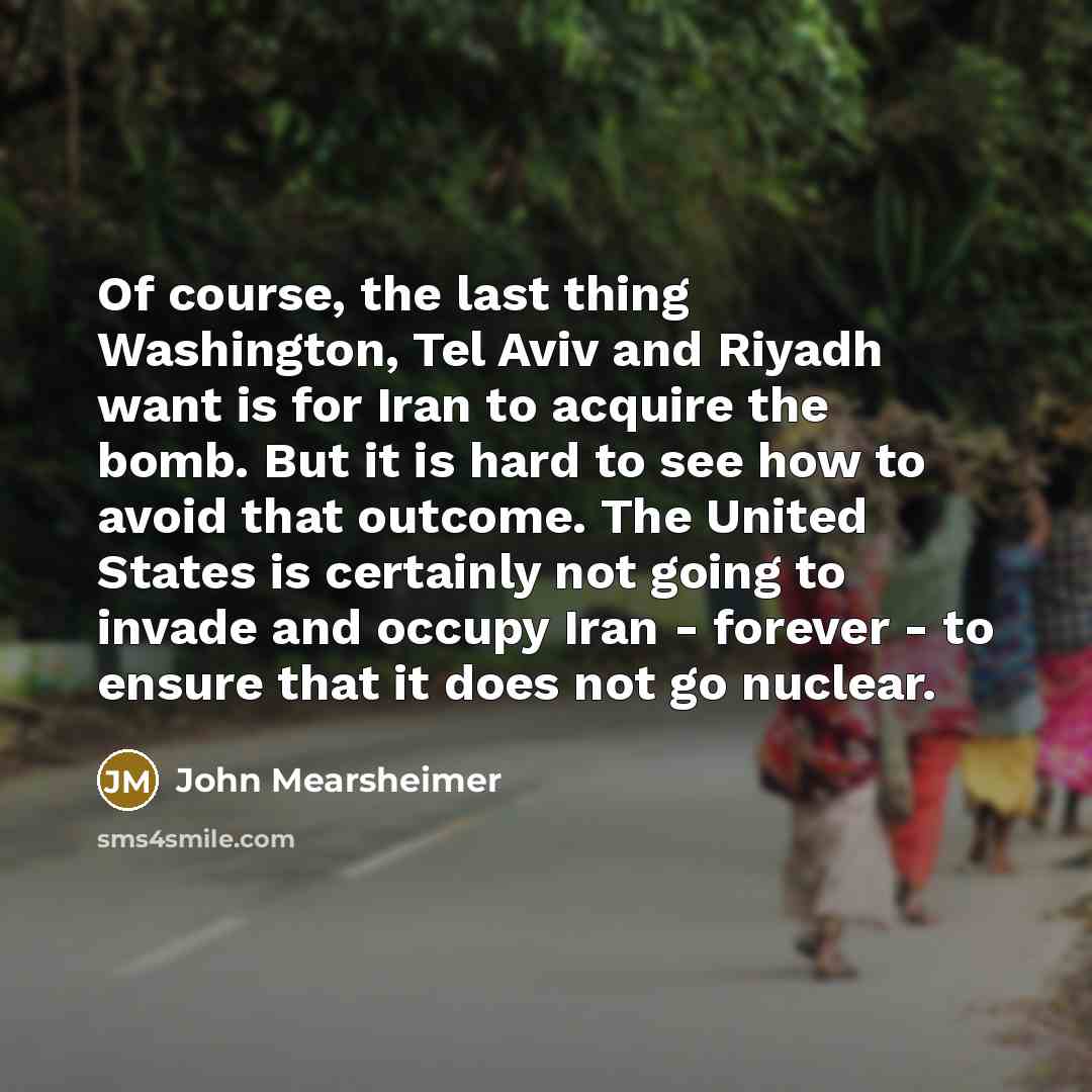“Of course, the last thing Washington, Tel Aviv and Riyadh want is for Iran to acquire the bomb. But it is hard to see how to avoid that outcome. The United States is certainly not going to invade and occupy Iran - forever - to ensure that it does not go nuclear.” quote by John Mearsheimer