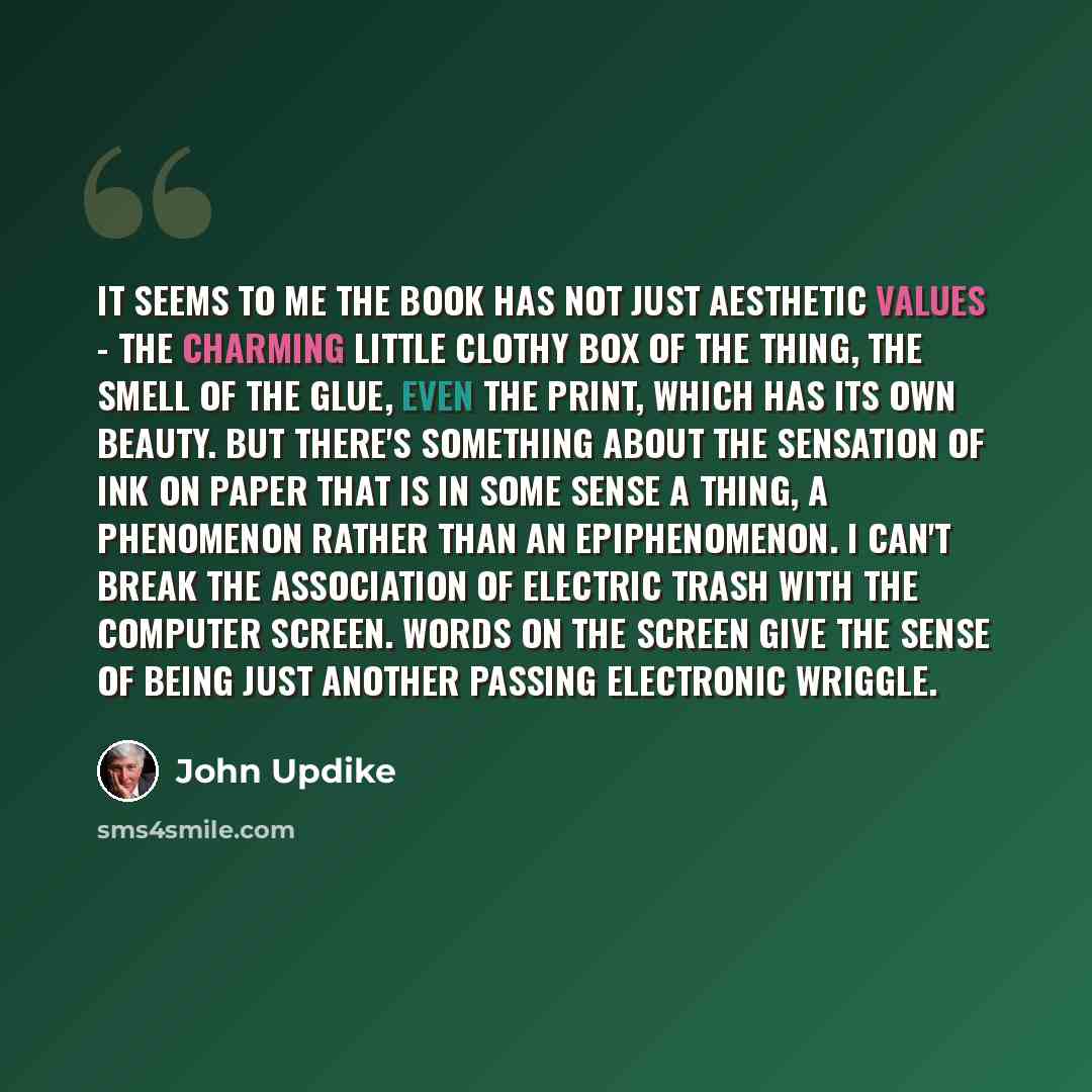“It seems to me the book has not just aesthetic values - the charming little clothy box of the thing, the smell of the glue, even the print, which has its own beauty. But there's something about the sensation of ink on paper that is in some sense a thing, a phenomenon rather than an epiphenomenon…” quote by John Updike