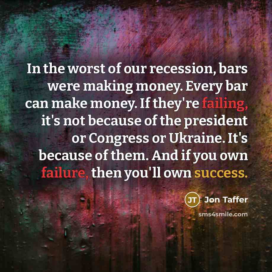 “In the worst of our recession, bars were making money. Every bar can make money. If they're failing, it's not because of the president or Congress or Ukraine. It's because of them. And if you own failure, then you'll own success.” quote by Jon Taffer