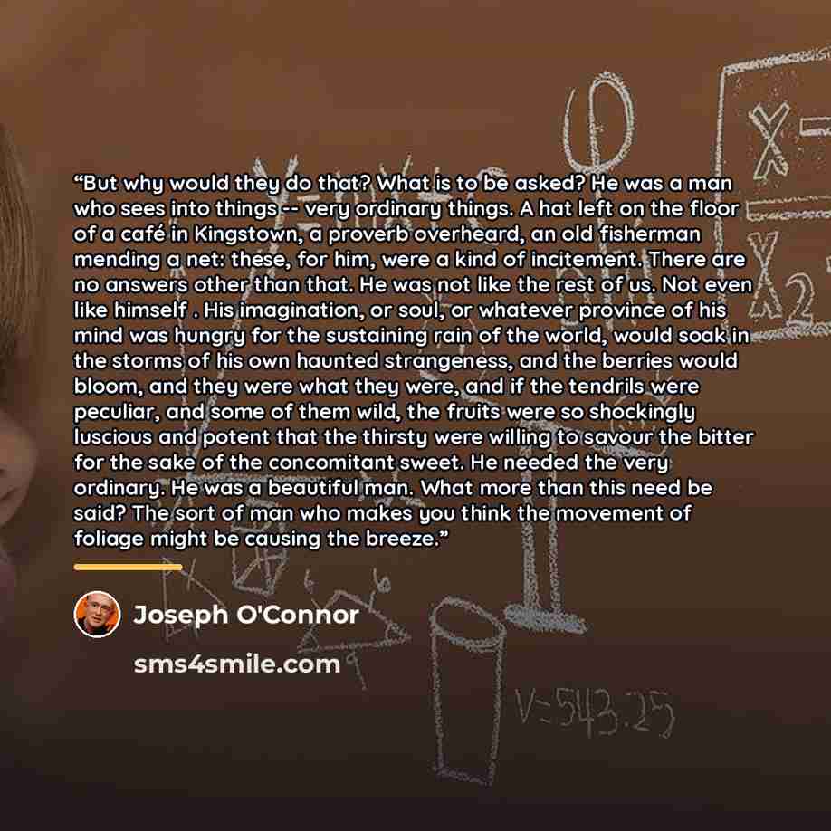 “But why would they do that? What is to be asked? He was a man who sees into things -- very ordinary things. A hat left on the floor of a café in Kingstown, a proverb overheard, an old fisherman mending a net: these, for him, were a kind of incitement. There are no answers other than that. He was…” quote by Joseph O'Connor