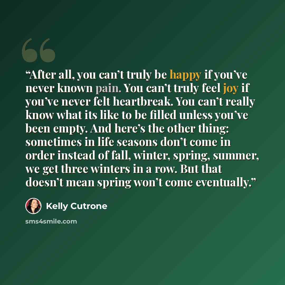 “After all, you can’t truly be happy if you’ve never known pain. You can’t truly feel joy if you’ve never felt heartbreak. You can’t really know what its like to be filled unless you’ve been empty. And here’s the other thing: sometimes in life seasons don’t come in order instead of fall, winter…” quote by Kelly Cutrone