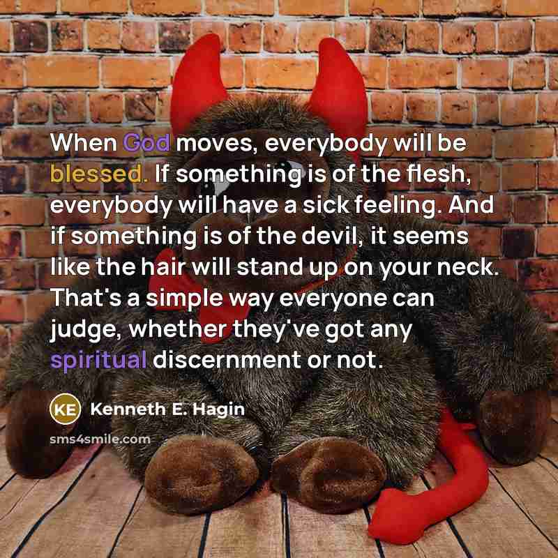 “When God moves, everybody will be blessed. If something is of the flesh, everybody will have a sick feeling. And if something is of the devil, it seems like the hair will stand up on your neck. That's a simple way everyone can judge, whether they've got any spiritual discernment or not.” quote by Kenneth E. Hagin