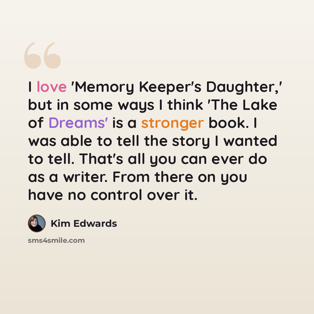“I love 'Memory Keeper's Daughter,' but in some ways I think 'The Lake of Dreams' is a stronger book. I was able to tell the story I wanted to tell. That's all you can ever do as a writer. From there on you have no control over it.” quote by Kim Edwards