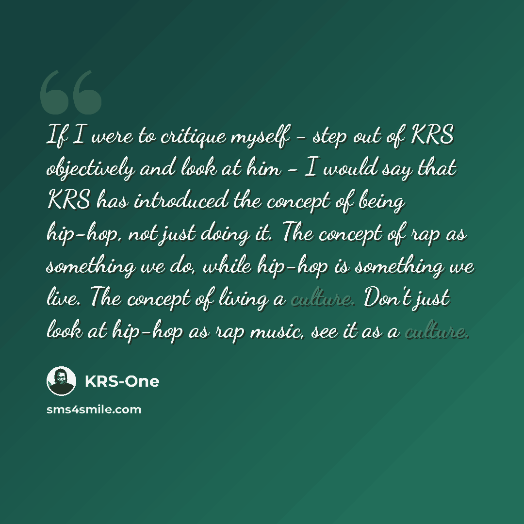 “If I were to critique myself - step out of KRS objectively and look at him - I would say that KRS has introduced the concept of being hip-hop, not just doing it. The concept of rap as something we do, while hip-hop is something we live. The concept of living a culture. Don't just look at hip-hop…” quote by KRS-One