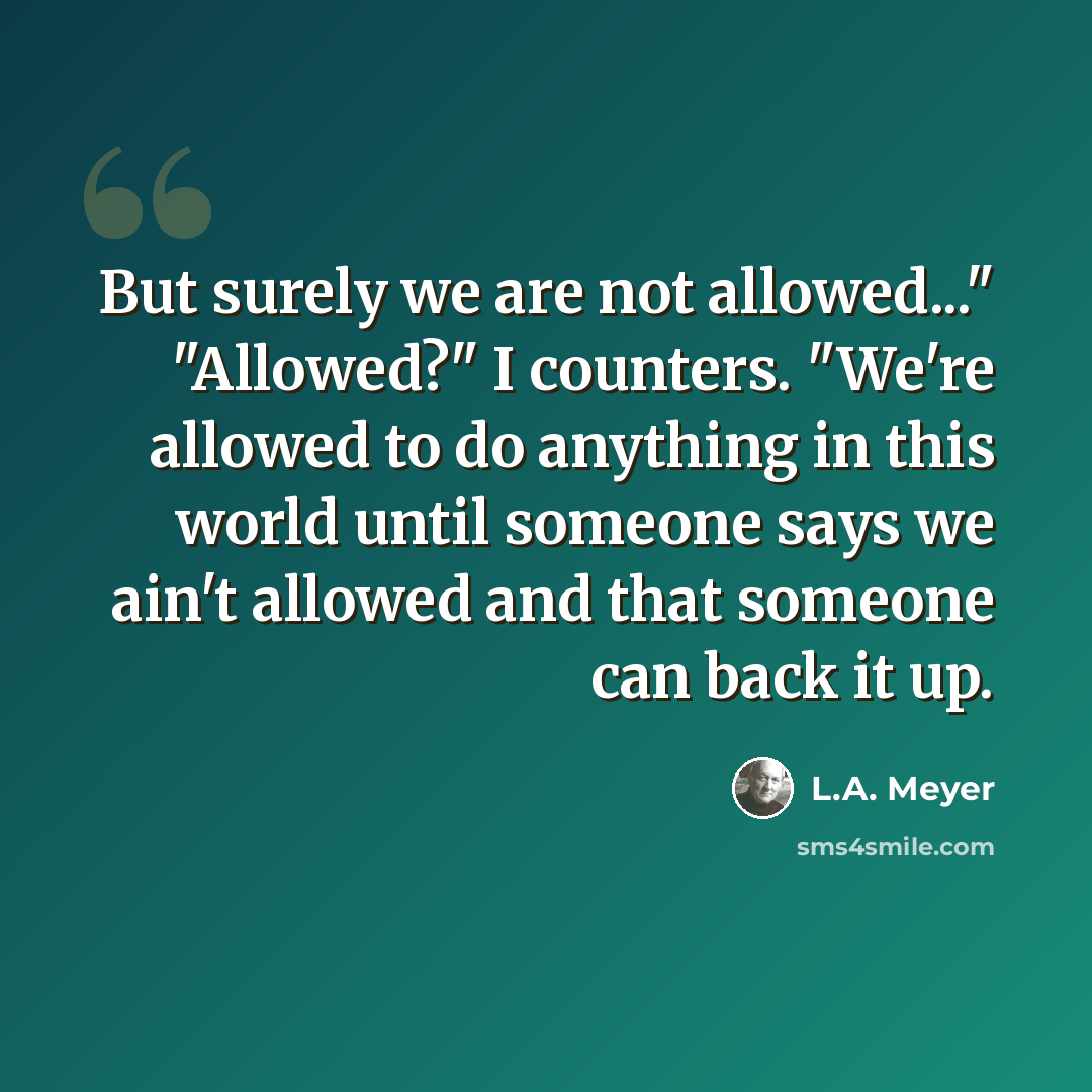 “But surely we are not allowed..." "Allowed?" I counters. "We're allowed to do anything in this world until someone says we ain't allowed and that someone can back it up.” quote by L.A. Meyer