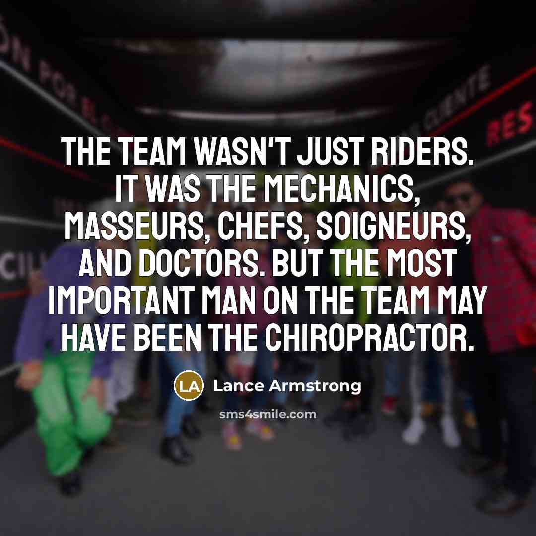 “The team wasn't just riders. It was the mechanics, masseurs, chefs, soigneurs, and doctors. But the most important man on the team may have been the chiropractor.” quote by Lance Armstrong