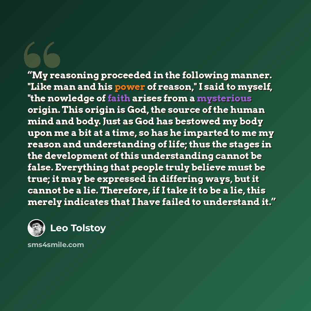 “My reasoning proceeded in the following manner. "Like man and his power of reason," I said to myself, "the nowledge of faith arises from a mysterious origin. This origin is God, the source of the human mind and body. Just as God has bestowed my body upon me a bit at a time, so has he imparted to…” quote by Leo Tolstoy