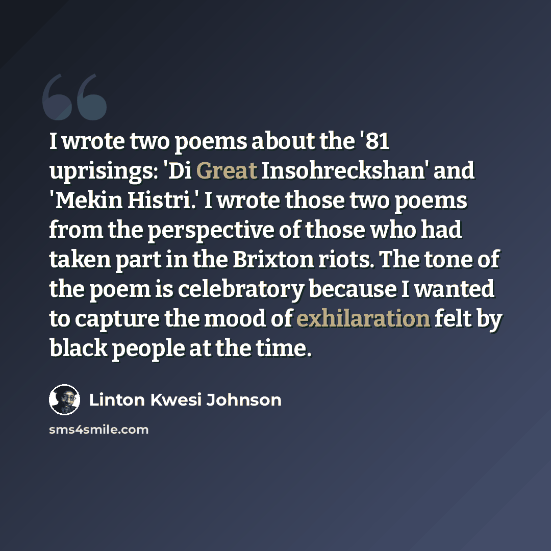 “I wrote two poems about the '81 uprisings: 'Di Great Insohreckshan' and 'Mekin Histri.' I wrote those two poems from the perspective of those who had taken part in the Brixton riots. The tone of the poem is celebratory because I wanted to capture the mood of exhilaration felt by black people at…” quote by Linton Kwesi Johnson