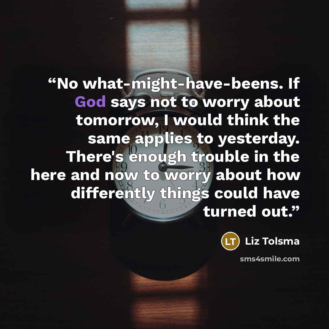 “No what-might-have-beens. If God says not to worry about tomorrow, I would think the same applies to yesterday. There's enough trouble in the here and now to worry about how differently things could have turned out.” quote by Liz Tolsma