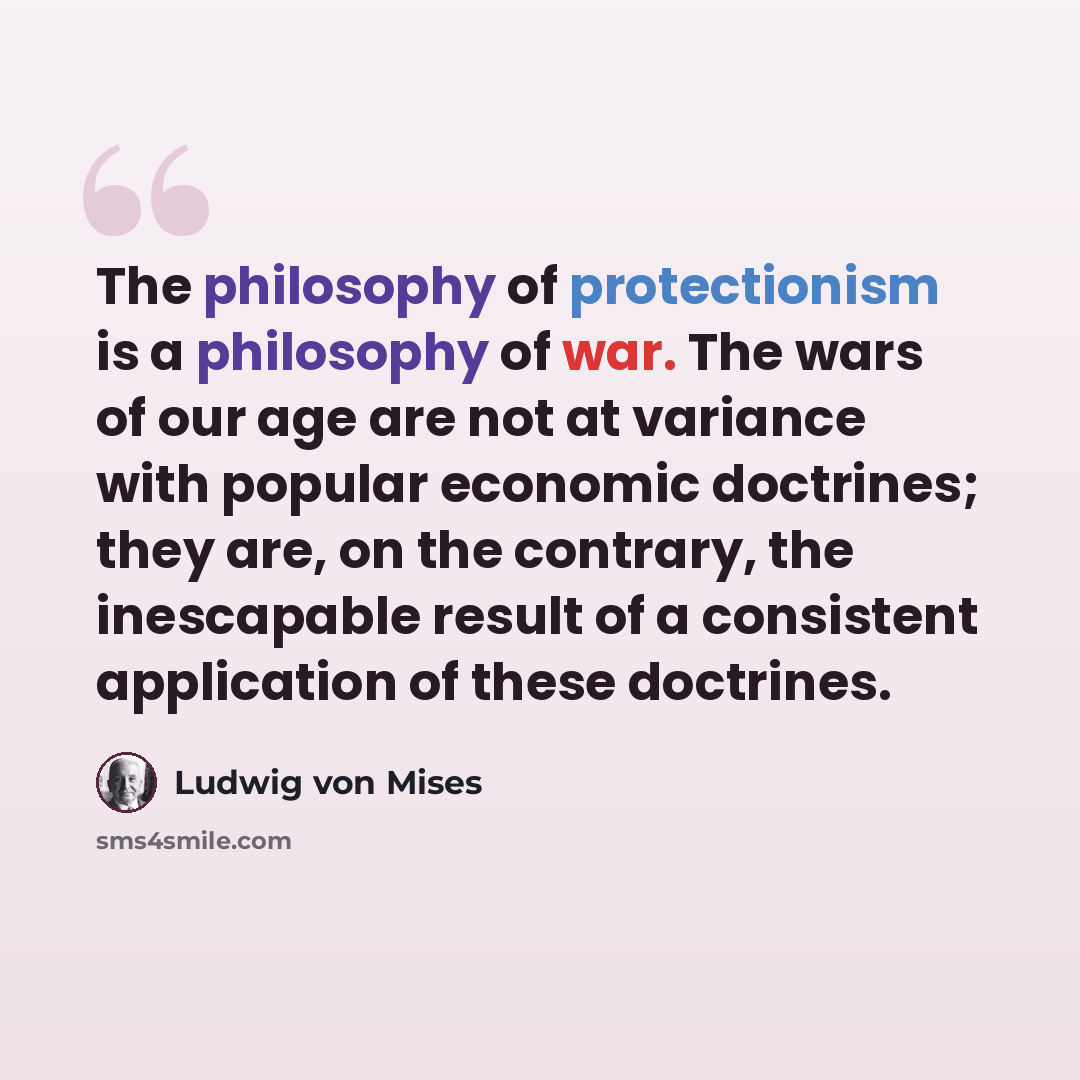 “The philosophy of protectionism is a philosophy of war. The wars of our age are not at variance with popular economic doctrines; they are, on the contrary, the inescapable result of a consistent application of these doctrines.” quote by Ludwig von Mises