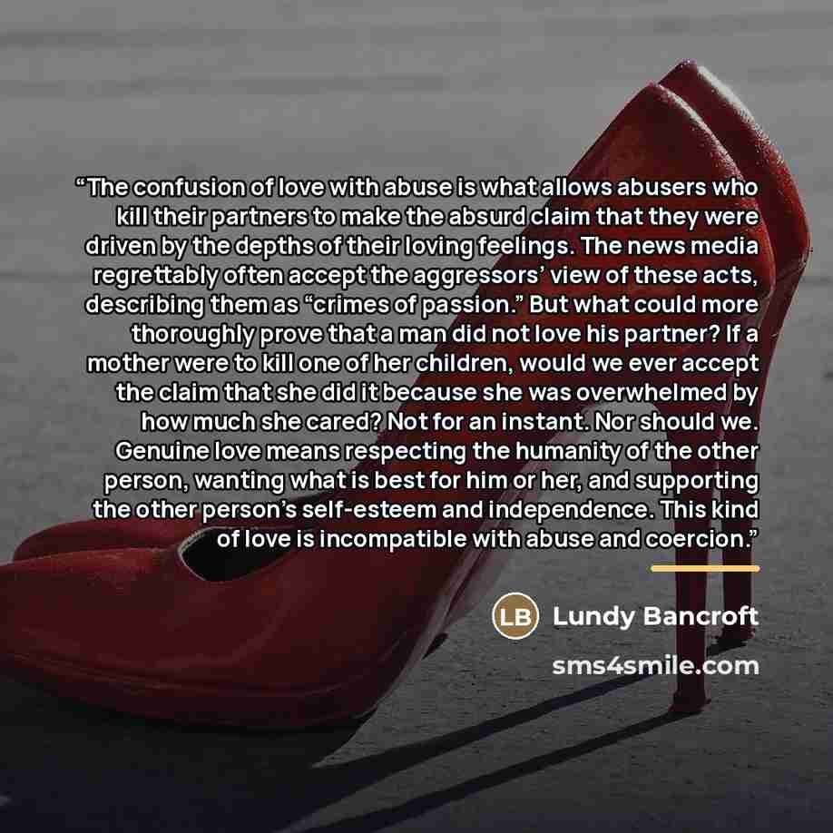 “The confusion of love with abuse is what allows abusers who kill their partners to make the absurd claim that they were driven by the depths of their loving feelings. The news media regrettably often accept the aggressors’ view of these acts, describing them as “crimes of passion.” But what could…” quote by Lundy Bancroft