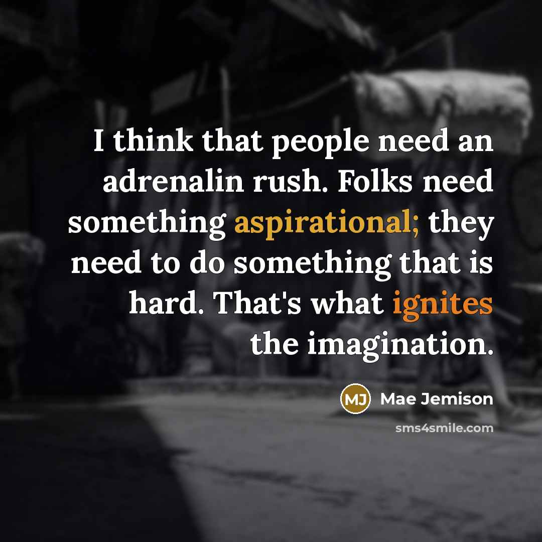 “I think that people need an adrenalin rush. Folks need something aspirational; they need to do something that is hard. That's what ignites the imagination.” quote by Mae Jemison