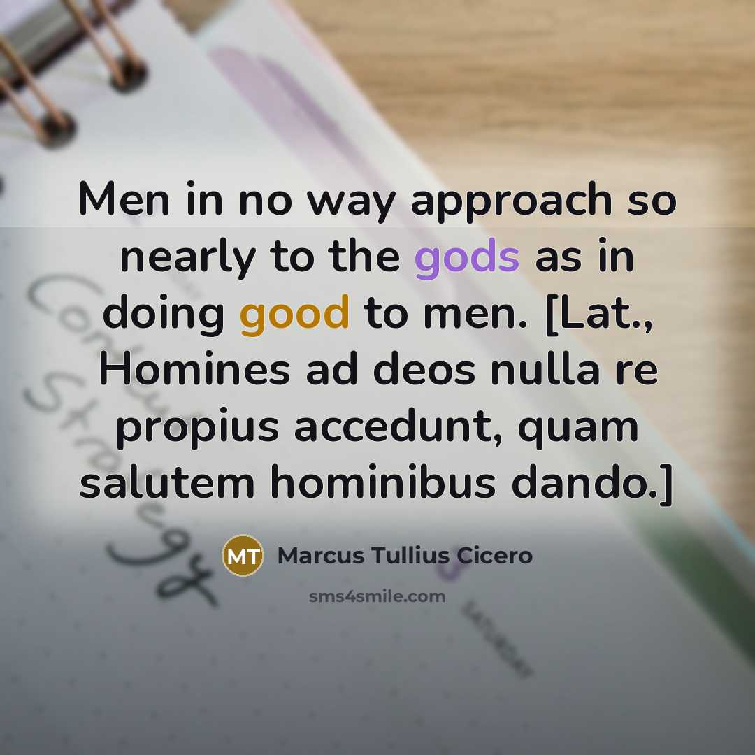 “Men in no way approach so nearly to the gods as in doing good to men. [Lat., Homines ad deos nulla re propius accedunt, quam salutem hominibus dando.]” quote by Marcus Tullius Cicero