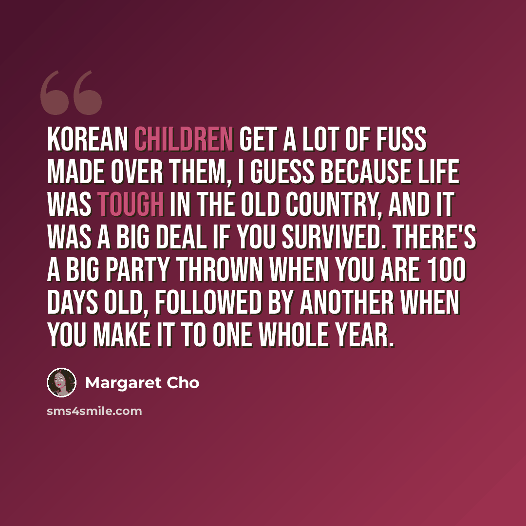 “Korean children get a lot of fuss made over them, I guess because life was tough in the old country, and it was a big deal if you survived. There's a big party thrown when you are 100 days old, followed by another when you make it to one whole year.” quote by Margaret Cho