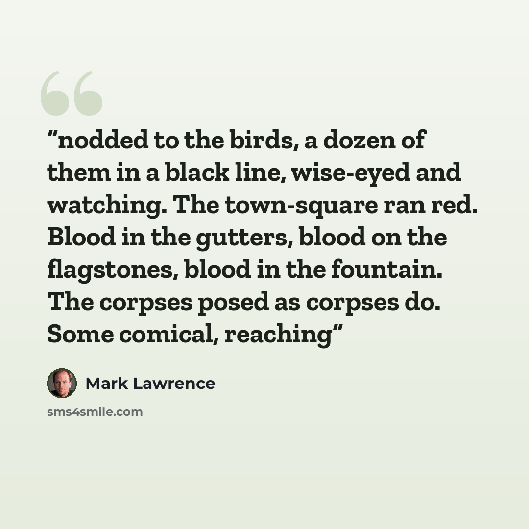 “nodded to the birds, a dozen of them in a black line, wise-eyed and watching. The town-square ran red. Blood in the gutters, blood on the flagstones, blood in the fountain. The corpses posed as corpses do. Some comical, reaching” quote by Mark Lawrence