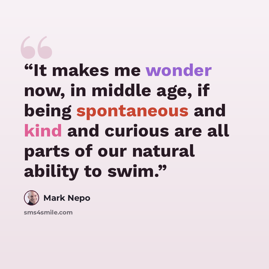 “It makes me wonder now, in middle age, if being spontaneous and kind and curious are all parts of our natural ability to swim.” quote by Mark Nepo