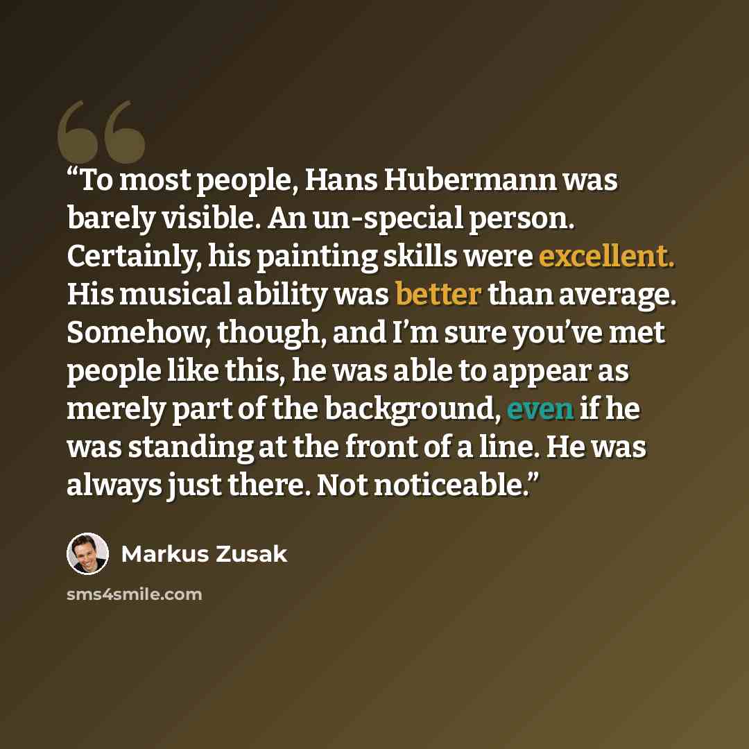 “To most people, Hans Hubermann was barely visible. An un-special person. Certainly, his painting skills were excellent. His musical ability was better than average. Somehow, though, and I’m sure you’ve met people like this, he was able to appear as merely part of the background, even if he was…” quote by Markus Zusak