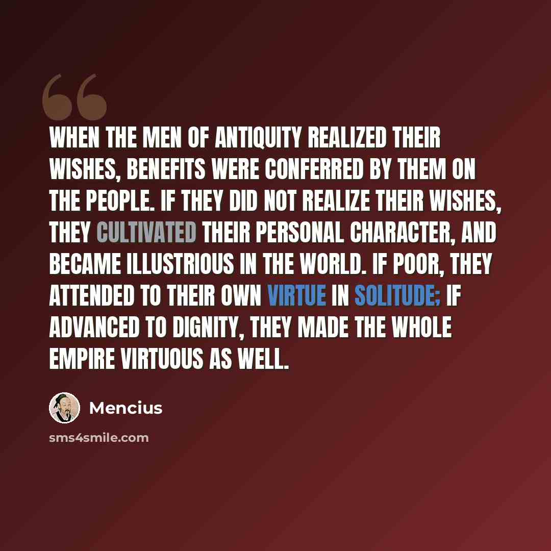 “When the men of antiquity realized their wishes, benefits were conferred by them on the people. If they did not realize their wishes, they cultivated their personal character, and became illustrious in the world. If poor, they attended to their own virtue in solitude; if advanced to dignity, they…” quote by Mencius