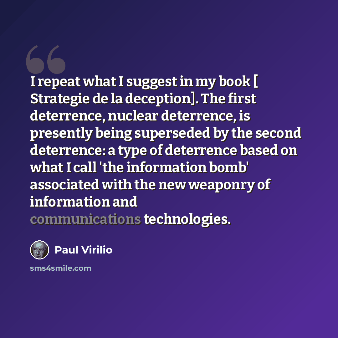 “I repeat what I suggest in my book [ Strategie de la deception]. The first deterrence, nuclear deterrence, is presently being superseded by the second deterrence: a type of deterrence based on what I call 'the information bomb' associated with the new weaponry of information and communications…” quote by Paul Virilio