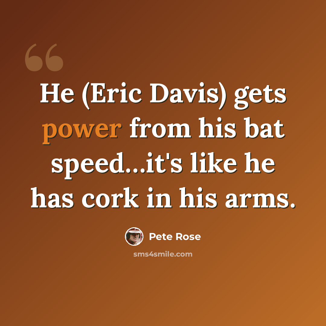 “He (Eric Davis) gets power from his bat speed…it's like he has cork in his arms.” quote by Pete Rose