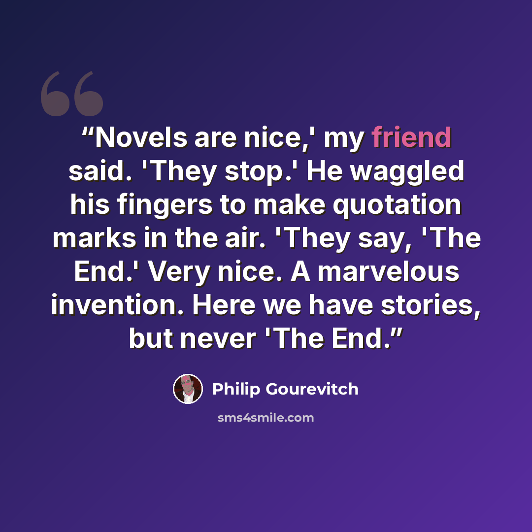 “Novels are nice,' my friend said. 'They stop.' He waggled his fingers to make quotation marks in the air. 'They say, 'The End.' Very nice. A marvelous invention. Here we have stories, but never 'The End.” quote by Philip Gourevitch