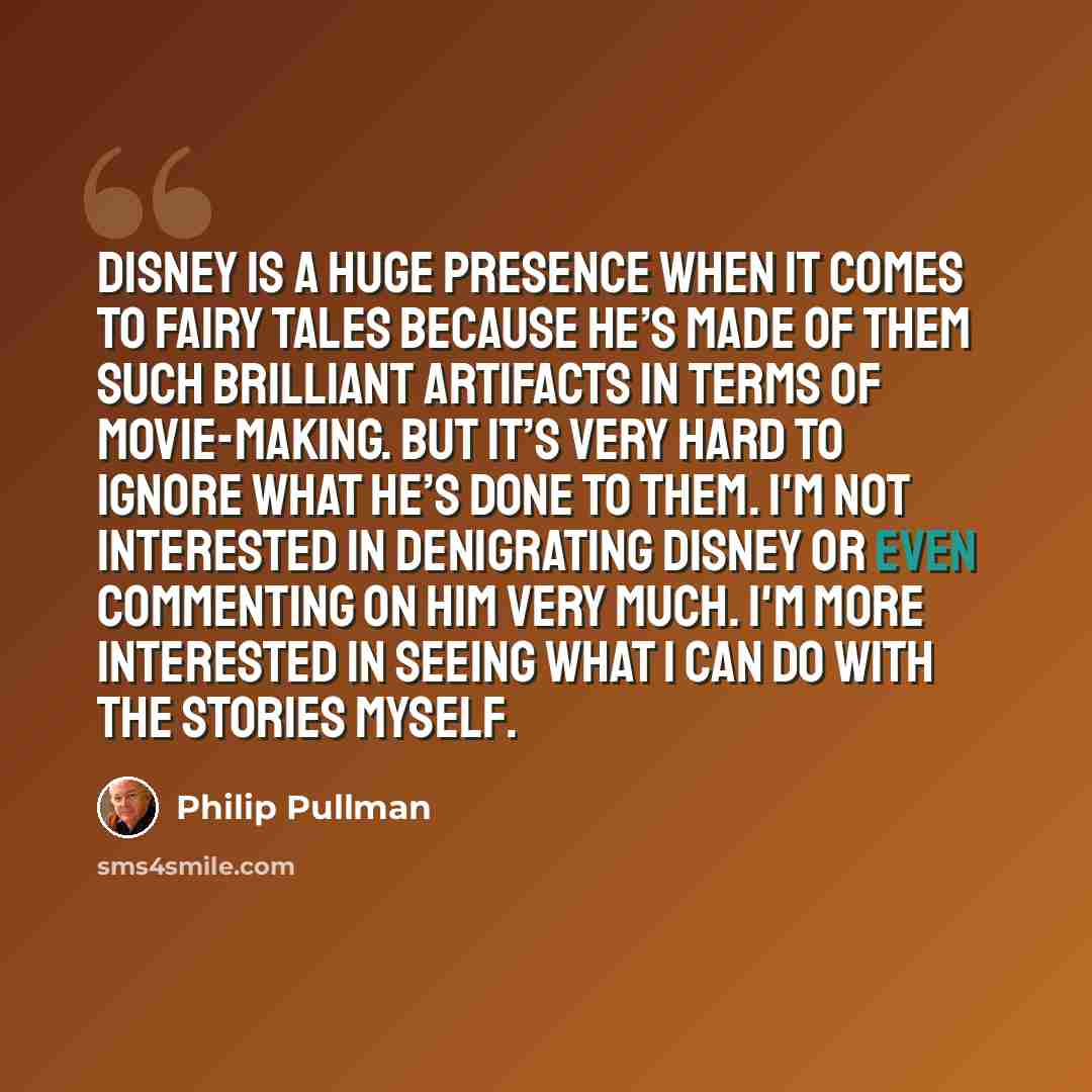 “Disney is a huge presence when it comes to fairy tales because he’s made of them such brilliant artifacts in terms of movie-making. But it’s very hard to ignore what he’s done to them. I'm not interested in denigrating Disney or even commenting on him very much. I'm more interested in seeing what…” quote by Philip Pullman