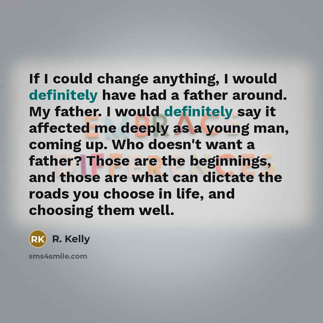 “If I could change anything, I would definitely have had a father around. My father. I would definitely say it affected me deeply as a young man, coming up. Who doesn't want a father? Those are the beginnings, and those are what can dictate the roads you choose in life, and choosing them well.” quote by R. Kelly