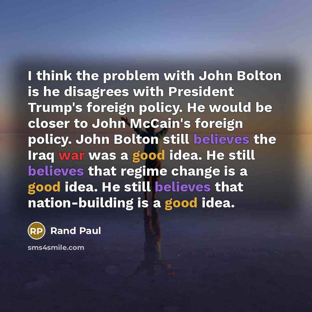 “I think the problem with John Bolton is he disagrees with President Trump's foreign policy. He would be closer to John McCain's foreign policy. John Bolton still believes the Iraq war was a good idea. He still believes that regime change is a good idea. He still believes that nation-building is a…” quote by Rand Paul