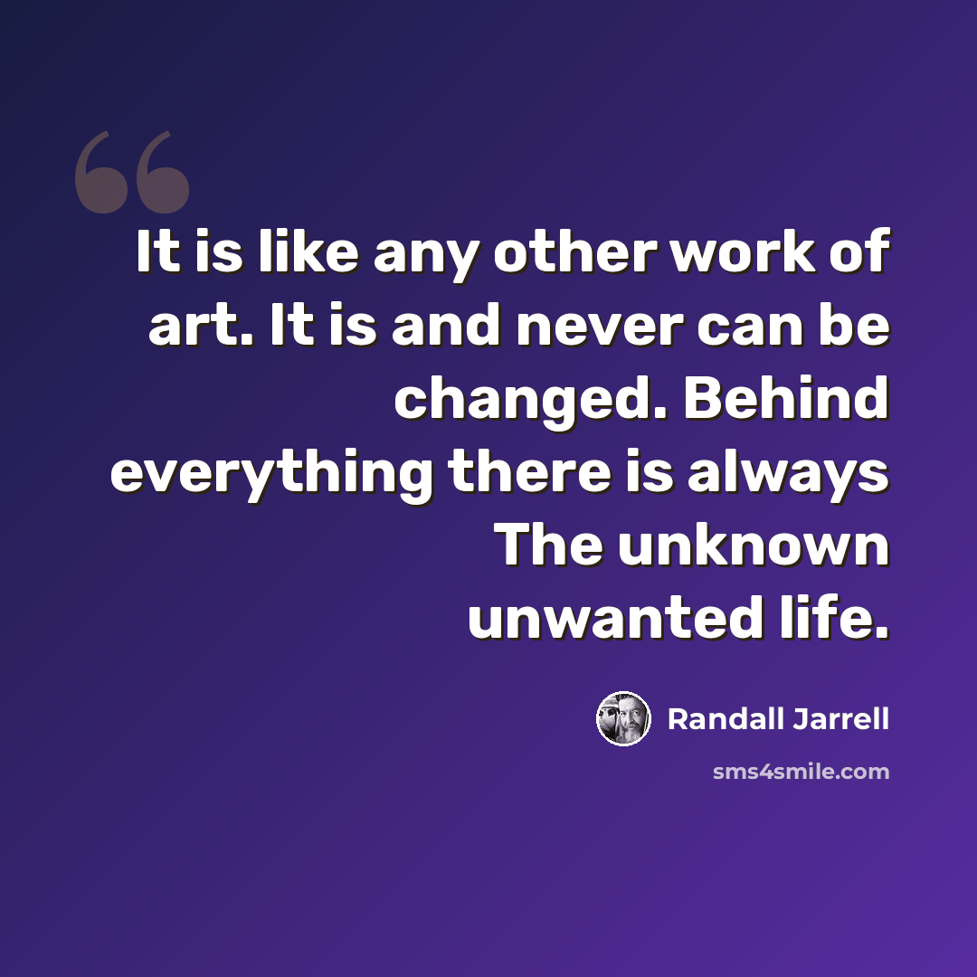 “It is like any other work of art. It is and never can be changed. Behind everything there is always The unknown unwanted life.” quote by Randall Jarrell