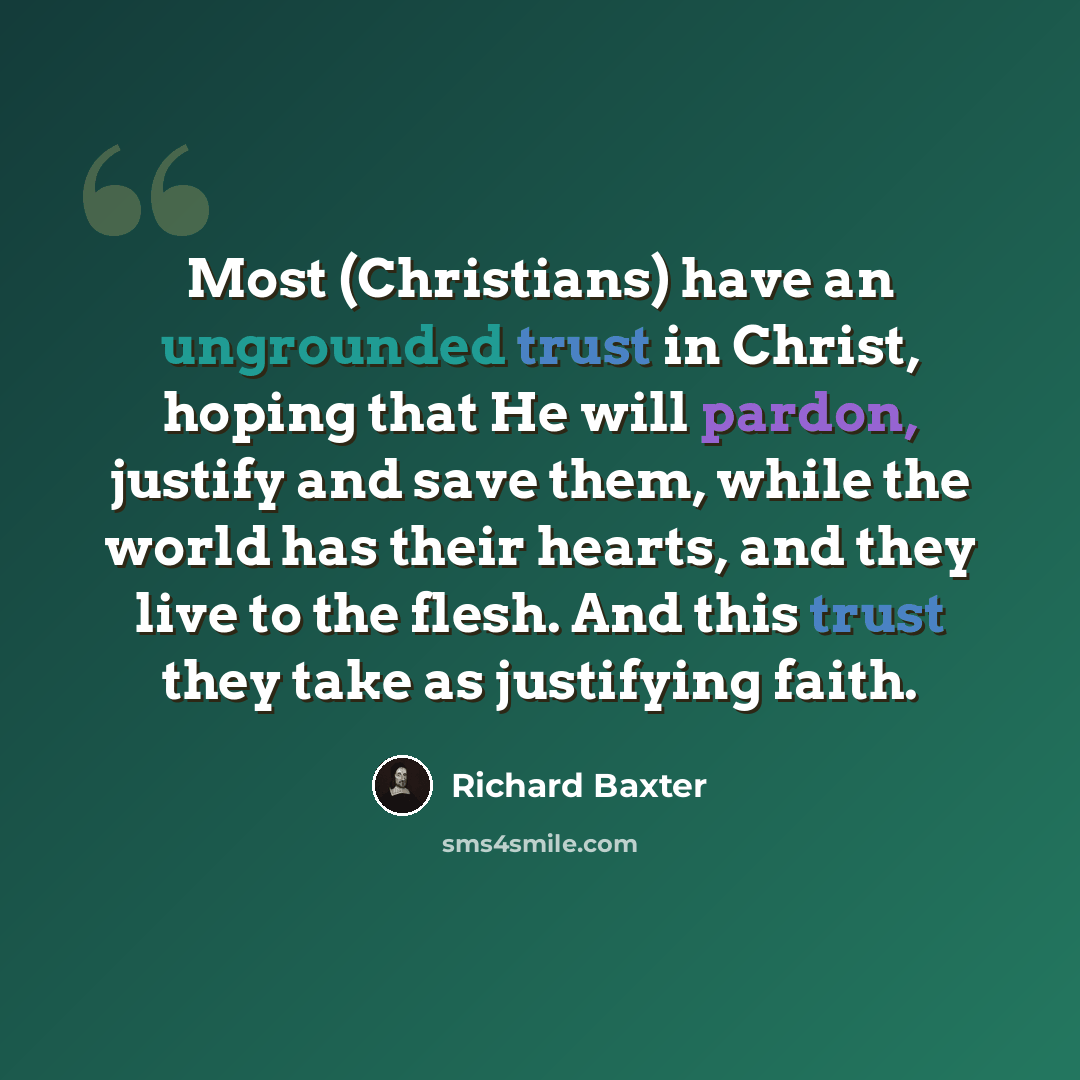 “Most (Christians) have an ungrounded trust in Christ, hoping that He will pardon, justify and save them, while the world has their hearts, and they live to the flesh. And this trust they take as justifying faith.” quote by Richard Baxter