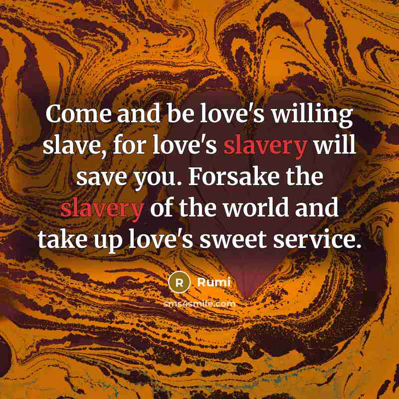 “Come and be love's willing slave, for love's slavery will save you. Forsake the slavery of the world and take up love's sweet service.” quote by Rumi