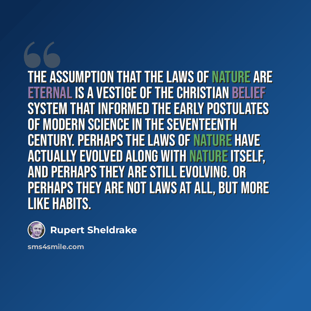 “The assumption that the laws of nature are eternal is a vestige of the Christian belief system that informed the early postulates of modern science in the seventeenth century. Perhaps the laws of nature have actually evolved along with nature itself, and perhaps they are still evolving. Or perhaps…” quote by Rupert Sheldrake