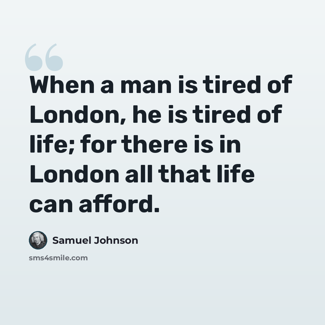 “When a man is tired of London, he is tired of life; for there is in London all that life can afford.” quote by Samuel Johnson