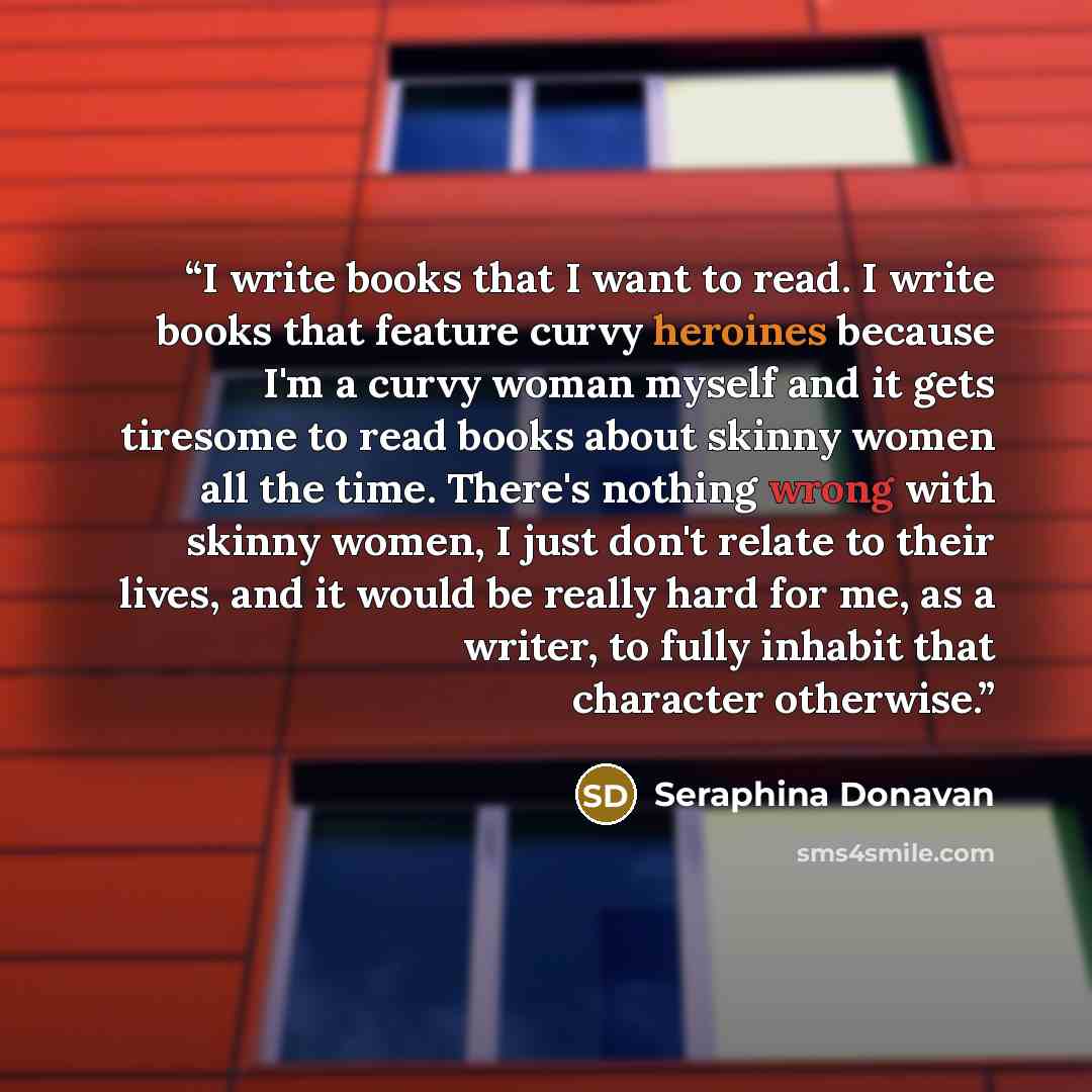 “I write books that I want to read. I write books that feature curvy heroines because I'm a curvy woman myself and it gets tiresome to read books about skinny women all the time. There's nothing wrong with skinny women, I just don't relate to their lives, and it would be really hard for me, as a…” quote by Seraphina Donavan