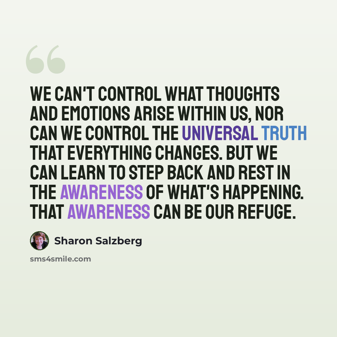 “We can't control what thoughts and emotions arise within us, nor can we control the universal truth that everything changes. But we can learn to step back and rest in the awareness of what's happening. That awareness can be our refuge.” quote by Sharon Salzberg