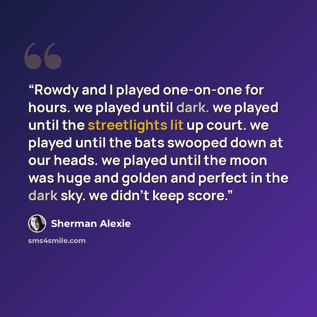 “Rowdy and I played one-on-one for hours. we played until dark. we played until the streetlights lit up court. we played until the bats swooped down at our heads. we played until the moon was huge and golden and perfect in the dark sky. we didn't keep score.” quote by Sherman Alexie