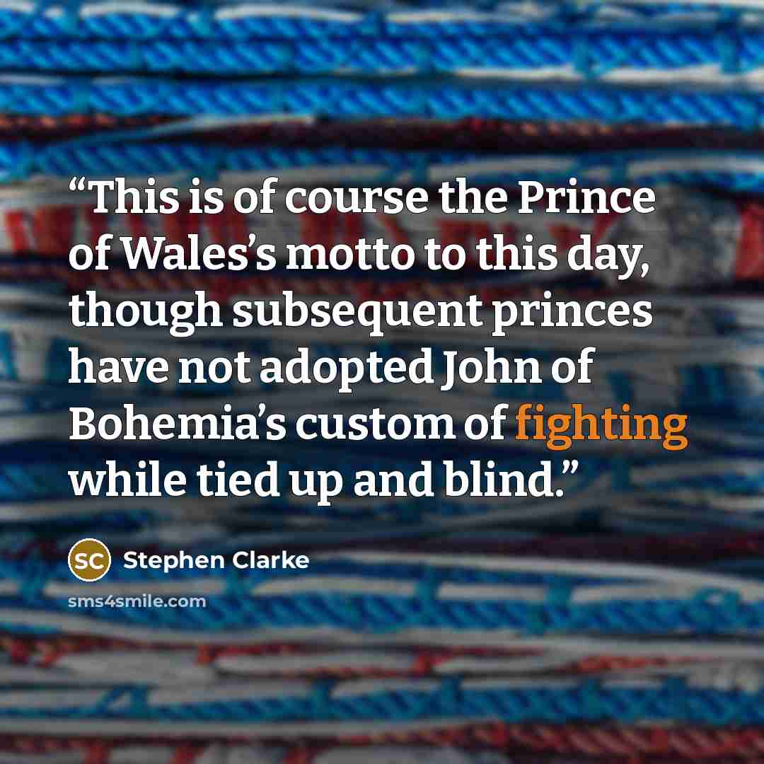 “This is of course the Prince of Wales’s motto to this day, though subsequent princes have not adopted John of Bohemia’s custom of fighting while tied up and blind.” quote by Stephen Clarke