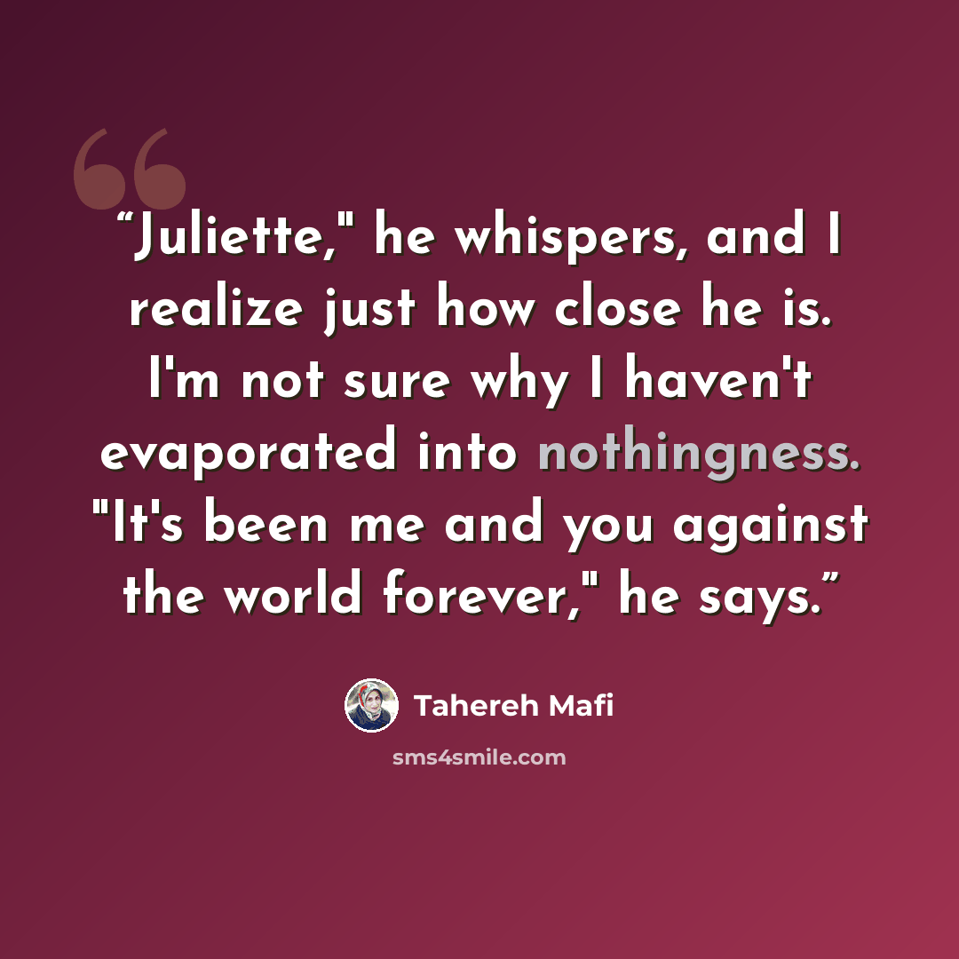 “Juliette," he whispers, and I realize just how close he is. I'm not sure why I haven't evaporated into nothingness. "It's been me and you against the world forever," he says.” quote by Tahereh Mafi