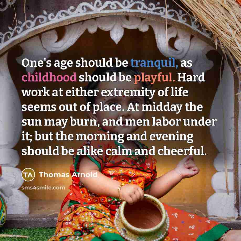 “One's age should be tranquil, as childhood should be playful. Hard work at either extremity of life seems out of place. At midday the sun may burn, and men labor under it; but the morning and evening should be alike calm and cheerful.” quote by Thomas Arnold