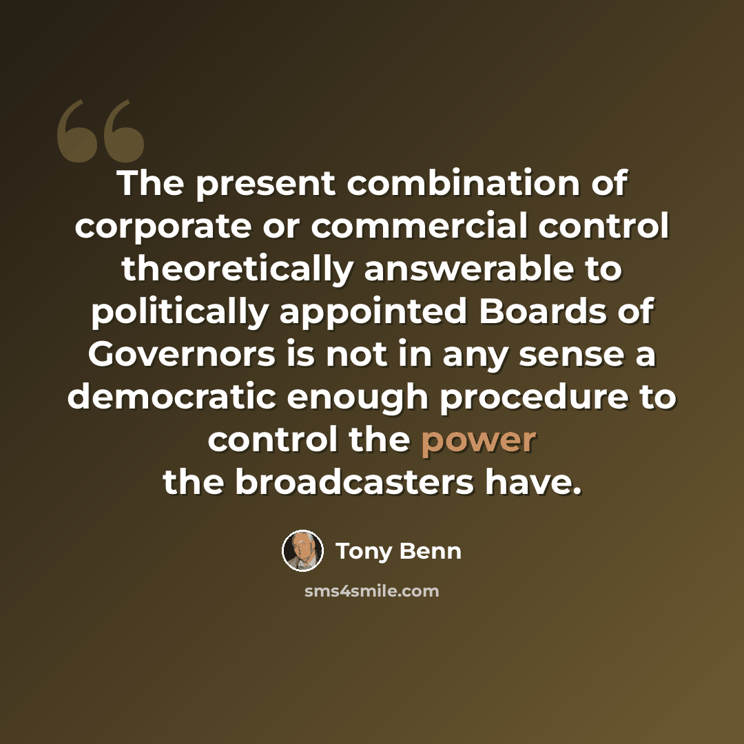 “The present combination of corporate or commercial control theoretically answerable to politically appointed Boards of Governors is not in any sense a democratic enough procedure to control the power the broadcasters have.” quote by Tony Benn