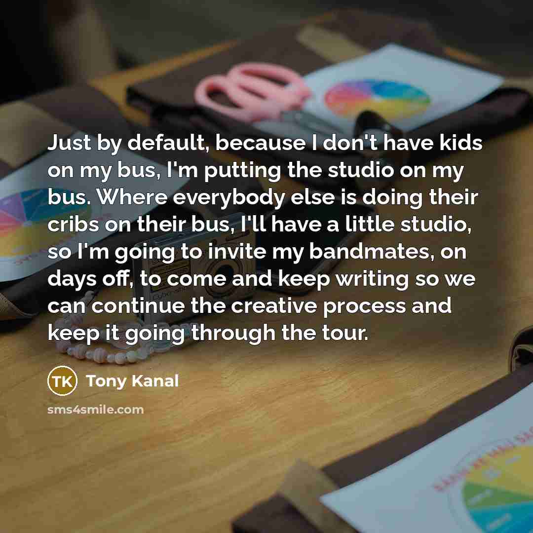 “Just by default, because I don't have kids on my bus, I'm putting the studio on my bus. Where everybody else is doing their cribs on their bus, I'll have a little studio, so I'm going to invite my bandmates, on days off, to come and keep writing so we can continue the creative process and keep it…” quote by Tony Kanal
