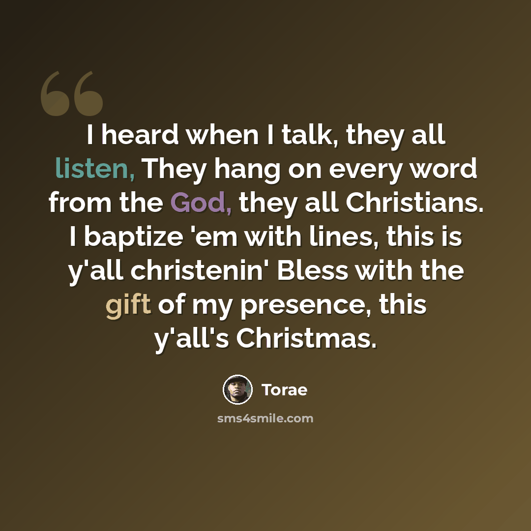 “I heard when I talk, they all listen, They hang on every word from the God, they all Christians. I baptize 'em with lines, this is y'all christenin' Bless with the gift of my presence, this y'all's Christmas.” quote by Torae