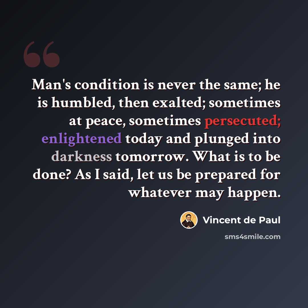 “Man's condition is never the same; he is humbled, then exalted; sometimes at peace, sometimes persecuted; enlightened today and plunged into darkness tomorrow. What is to be done? As I said, let us be prepared for whatever may happen.” quote by Vincent de Paul