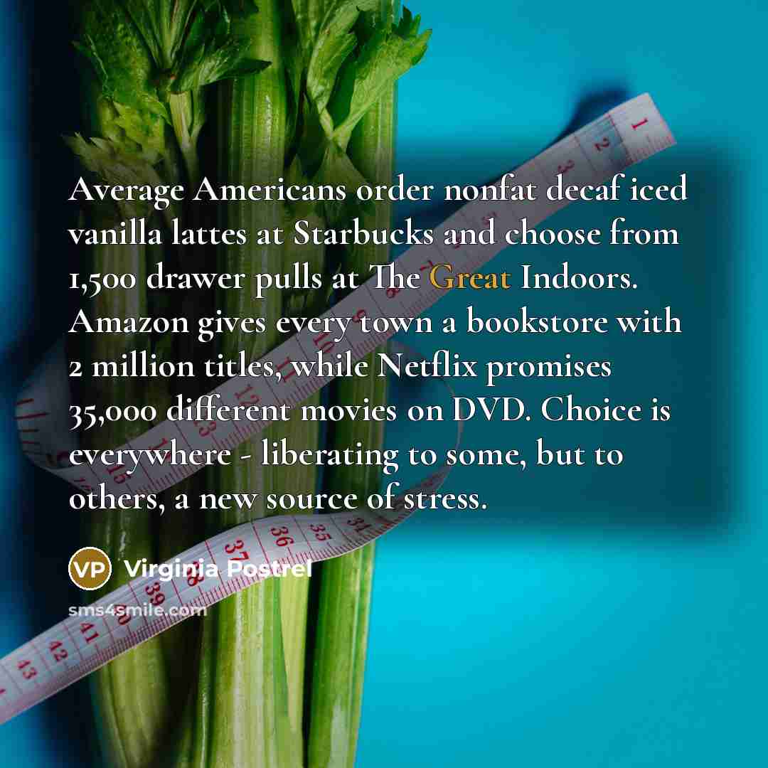 “Average Americans order nonfat decaf iced vanilla lattes at Starbucks and choose from 1,500 drawer pulls at The Great Indoors. Amazon gives every town a bookstore with 2 million titles, while Netflix promises 35,000 different movies on DVD. Choice is everywhere - liberating to some, but to others…” quote by Virginia Postrel