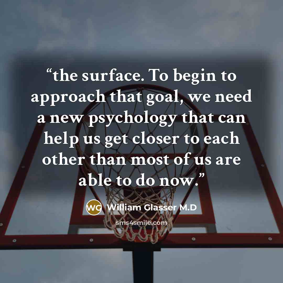“the surface. To begin to approach that goal, we need a new psychology that can help us get closer to each other than most of us are able to do now.” quote by William Glasser M.D