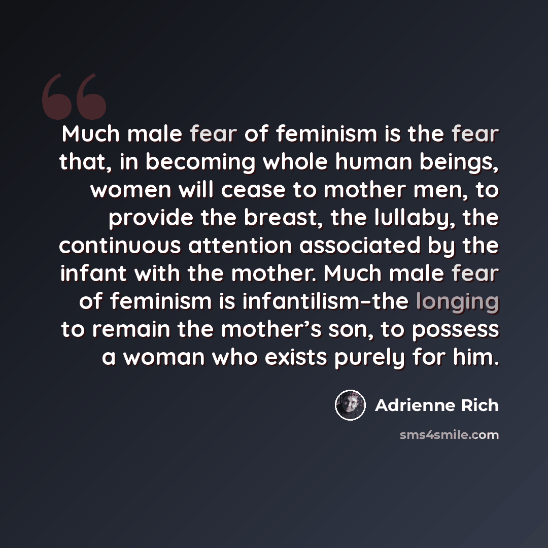 “Much male fear of feminism is the fear that, in becoming whole human beings, women will cease to mother men, to provide the breast, the lullaby, the continuous attention associated by the infant with the mother. Much male fear of feminism is infantilism–the longing to remain the mother’s son, to…” quote by Adrienne Rich